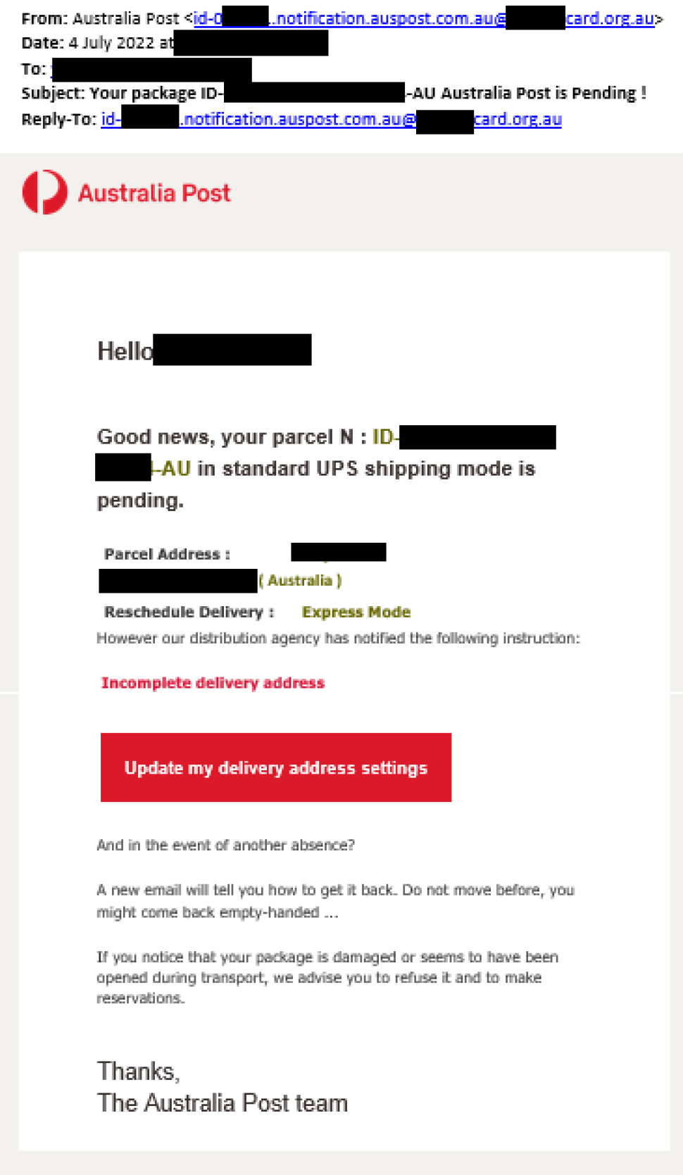 An email is sent with sender name as ‘Australia Post’ and an email address showing ‘notification.auspost.com.au. The other parts of the email address are masked out.

The subject of the Email reads ‘ Your package ID-<reference masked out>-AU Australia Post is Pending!

the message has the Australia Post logo at top and reads as below.

“ Hello <Name masked>, Good news, your parcel <ID masked> in a standard UPS shipping mode is pending.

Parcel address: <masked>

reschedule Delivery: Express Mode.

However the distribution agency has notified the following instructions. 
<In Bold Red> Incomplete delivery address”

There is a red button to click on with “Update my delivery address settings” written on it.