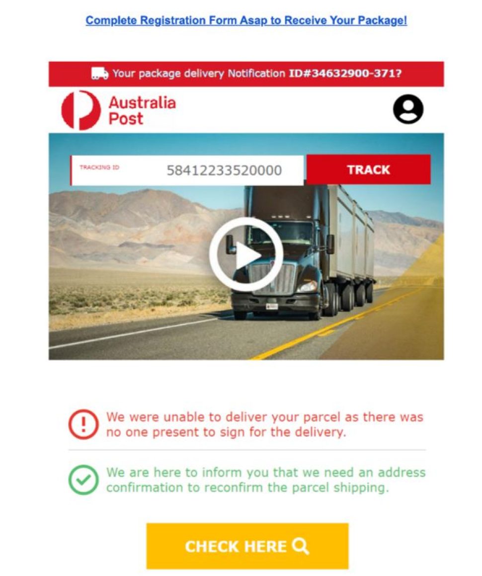 The subject of the Email reads ‘Complete Registration Form Asap to Receive Your Package’
the message has a Australia Post logo  and reads as below.

“TRACKING ID 58412233520000” <a lack button with ‘TRACK’ written on it is next to it>
<There is an image of a delivery truck>
We were unable to deliver your parcel as there was no one present to sign for your delivery
We are here to inform you that we need an address confirmation to reconfirm the parcel shipping”
There is a red button to click on with “CHECK HERE” written on it.