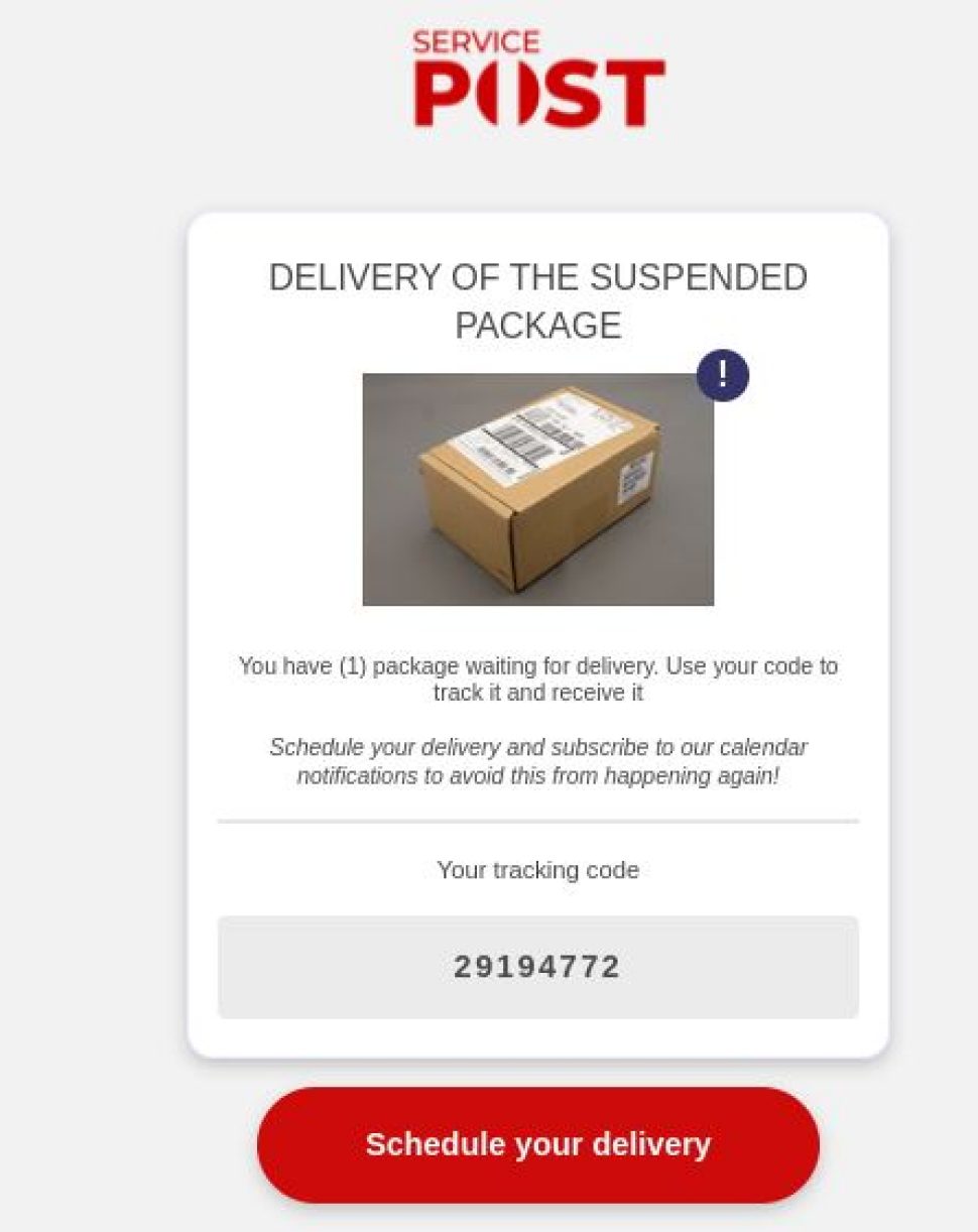 Part of a website with “Service Post” written on top with a theme very similar to Australia Post colour and style theme. Below is written.
“DELIVERY OF THE SUSPENDED PACKAGE.
<An image of a parcel is shown>
You have (1) package waiting for delivery. Use your code to track it and receive it.
Schedule your delivery and subscribe to our calendar notifications to avoid this from happenning again!
Your tracking code
29194772”
There is a red button to click on with “Schedule your delivery” written on it.