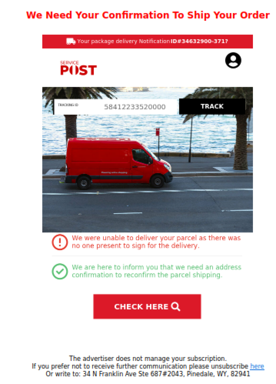The subject of the Email reads ‘ We need your Confirmation To Ship Your Order’
the message has a “Service Post”  logo which is very similar to Australia Post logo at top and reads as below.

“TRACKING ID 58412233520000” <a lack button with ‘TRACK’ written on it is next to it>
<There is an image of a red delivery vehicle>
We were unable to deliver your parcel as there was no one present to sign for your delivery
We are here to inform you that we need an address confirmation to reconfirm the parcel shipping”
There is a red button to click on with “CHECK HERE” written on it.