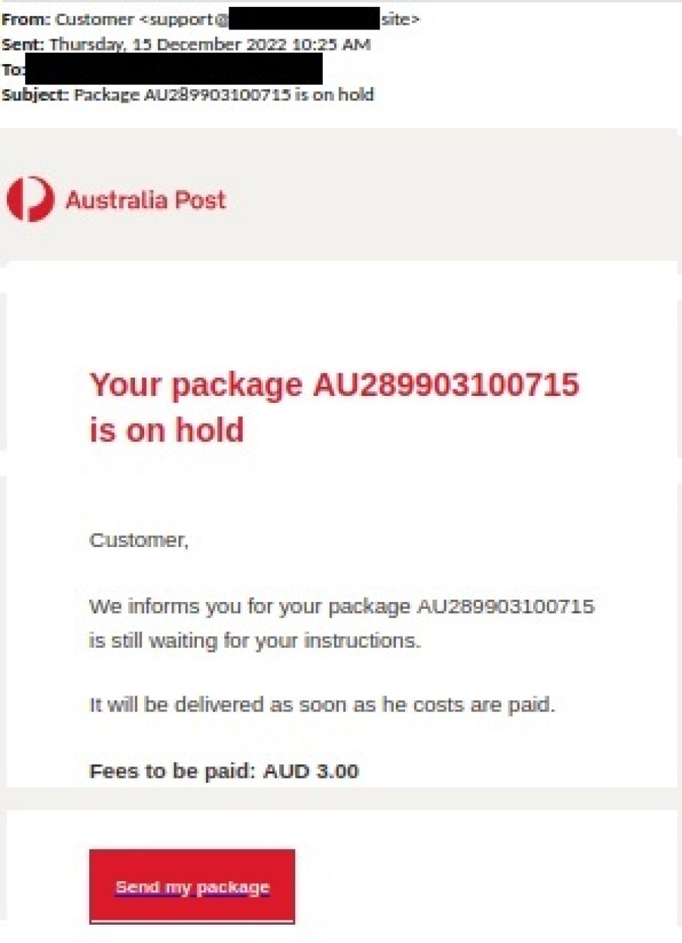 The subject of the Email reads ‘Your package AU289903100715 is on hold’
the message has a Australia Post logo  and reads as below.

“Customer, We inform you for your package AU289903100715 is still awaiting ”
There is a refer your instructions.
It will be delivered as soon as the costs are paid. Fees to be paid AUD 3.00”

There is a red button to click on with “Send my package” written on it.